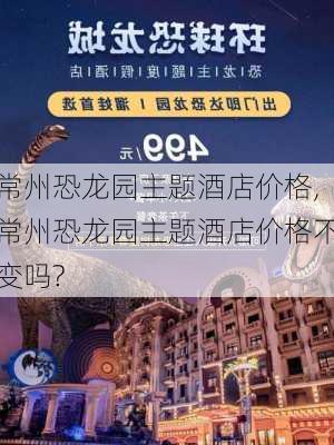 常州恐龙园主题酒店价格,常州恐龙园主题酒店价格不变吗?