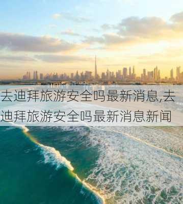 去迪拜旅游安全吗最新消息,去迪拜旅游安全吗最新消息新闻