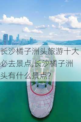 长沙橘子洲头旅游十大必去景点,长沙橘子洲头有什么景点?